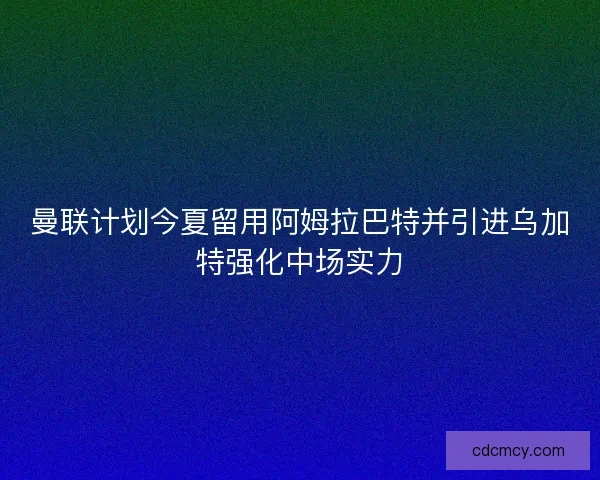曼联计划今夏留用阿姆拉巴特并引进乌加特强化中场实力 曼联计划今夏留用阿姆拉巴特并引进乌加特强化中场实力