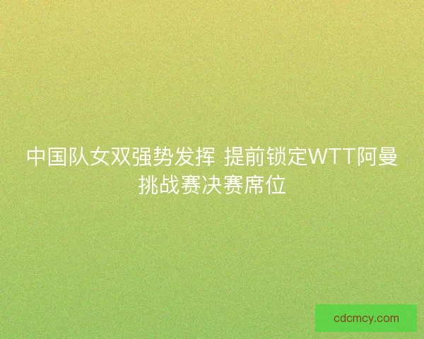 中国队女双强势发挥 提前锁定WTT阿曼挑战赛决赛席位 中国队女双强势发挥 提前锁定WTT阿曼挑战赛决赛席位