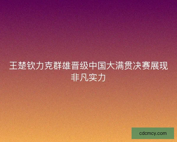王楚钦力克群雄晋级中国大满贯决赛展现非凡实力