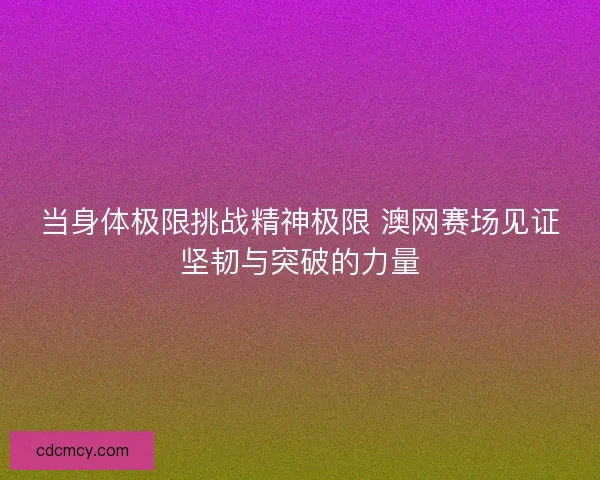 当身体极限挑战精神极限 澳网赛场见证坚韧与突破的力量