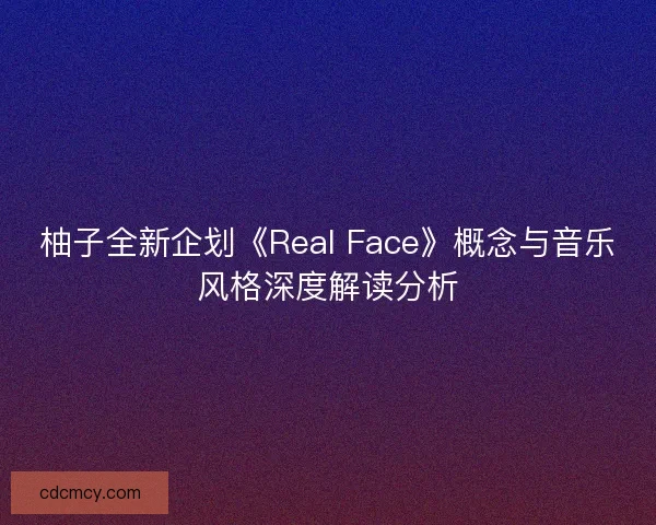 柚子全新企划《Real Face》概念与音乐风格深度解读分析