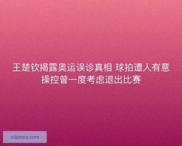王楚钦揭露奥运误诊真相 球拍遭人有意操控曾一度考虑退出比赛