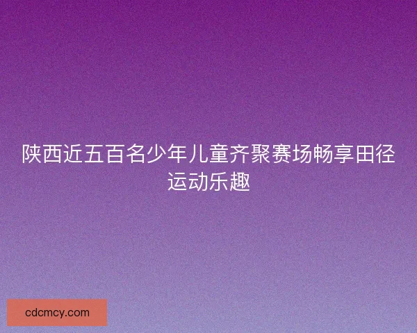 陕西近五百名少年儿童齐聚赛场畅享田径运动乐趣