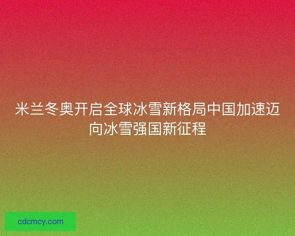 米兰冬奥开启全球冰雪新格局中国加速迈向冰雪强国新征程 米兰冬奥开启全球冰雪新格局中国加速迈向冰雪强国新征程