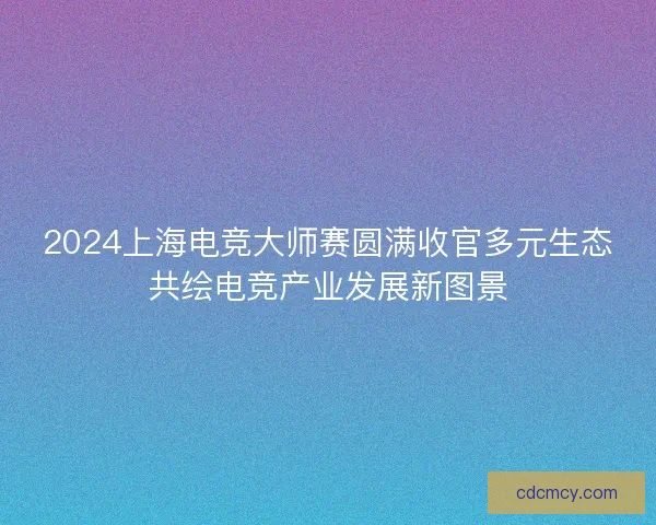 2024上海电竞大师赛圆满收官多元生态共绘电竞产业发展新图景