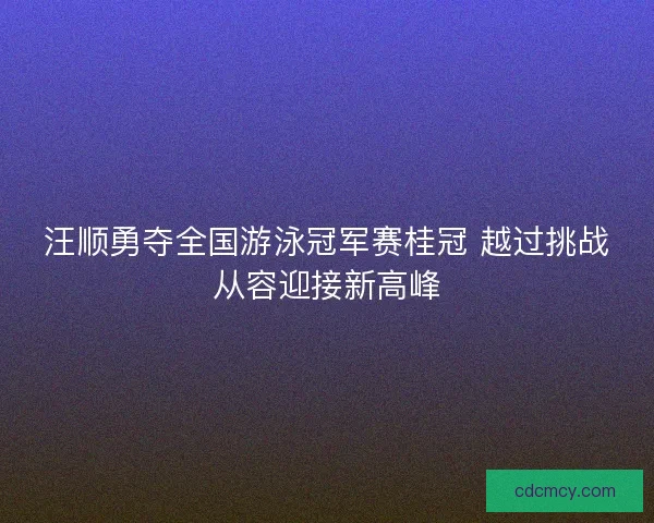 汪顺勇夺全国游泳冠军赛桂冠 越过挑战从容迎接新高峰